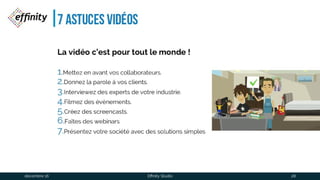 7 astuces vidéos
La vidéo c’est pourtout le monde !
1.Mettez en avant vos collaborateurs.
2.Donnez la parole à vos clients.
3.Interviewez des experts de votre industrie.
4.Filmez des évènements.
5.Créez des screencasts.
6.Faîtes des webinars
7.Présentez votre société avec des solutions simples
1 déc. 2016 Effinity Studio 28
 