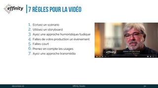 7 règles pour la vidéo
1. Ecrivez un scénario
2. Utilisez un storyboard
3. Ayez une approche humoristique/ludique
4. Faîtes de votre production un événement
5. Faîtes court
6. Prenez en compte les usages
7. Ayez une approche transmédia
1 déc. 2016 Effinity Studio 30
 