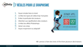 7 règles pour Le graphisme
1. Soyez simple (less is more)
2. Limitez les typos et celles trop marquées
3. Evitez la profusion de couleurs
4. Attention aux significations des couleurs
5. Limitez les effets Photoshops
6. Aérez vos créas
7. Soyez responsive ou adaptatif
NB : pensez à faire des tests A/B et faire plusieurs déclinaisons
1 déc. 2016 Effinity Studio 31
 
