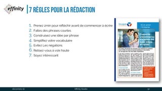 7 règles pour la rédaction
1. Prenez 2min pour réfléchir avant de commencer à écrire
2. Faîtes des phrases courtes
3. Construisez une idée par phrase
4. Simplifiez votre vocabulaire
5. Evitez Les négations
6. Relisez-vous à voix haute
7. Soyez intéressant
1 déc. 2016 Effinity Studio 32
 