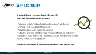 A ne pas oublier
Il ne faut plus se contenterde calculerson ROI
mais bien de mesurersa performance!
•Faites des tests A/B et vérifier la transformation / satisfaction
•Changez vos créas/dispositifs souvent
•Adaptez les dispositifs au lieu de présence
•Faites des contenus adaptatifs pour mobiles (différent de responsive)
•Utilisez des outils de tracking … et pas que Google Analytics (site centric)
•Suivez votre SEO et e-réputation
Vérifiez les retombées et valorisez les contenus créés pardes tiers!
1 déc. 2016 Effinity Studio 38
 