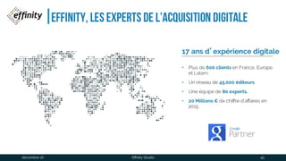 Effinity, les experts de l’acquisition
digitale
17 ans d’expérience digitale
• Plus de 600 clients en
France, Europe et
Latam.
• Un réseau de 45,000
éditeurs
• Une équipe de 80 experts.
• 20 Millions € de chiffre
d’affaires en 2015.
1 déc. 2016 Effinity Studio 45
 