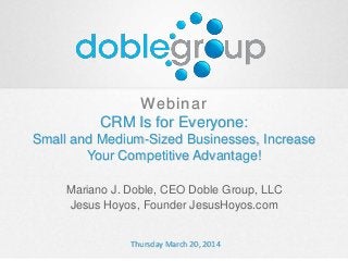 Webinar
CRM Is for Everyone:
Small and Medium-Sized Businesses, Increase
Your Competitive Advantage!
Mariano J. Doble, CEO Doble Group, LLC
Jesus Hoyos, Founder JesusHoyos.com
Thursday March 20, 2014
 