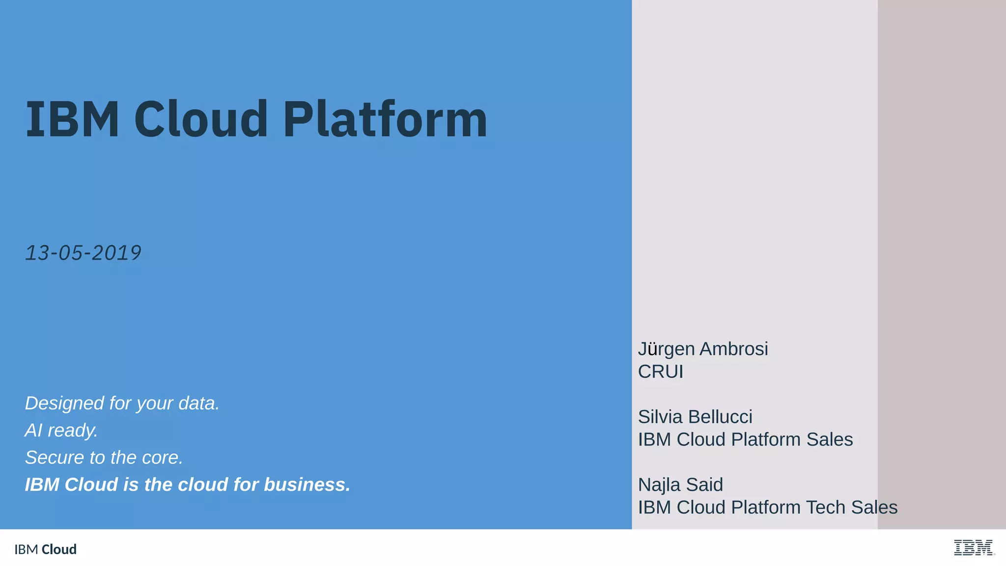 IBM CloudIBM Cloud
IBM Cloud Platform
13-05-2019
Designed for your data.
AI ready.
Secure to the core.
IBM Cloud is the cloud for business.
Jürgen Ambrosi
CRUI
Silvia Bellucci
IBM Cloud Platform Sales
Najla Said
IBM Cloud Platform Tech Sales
 