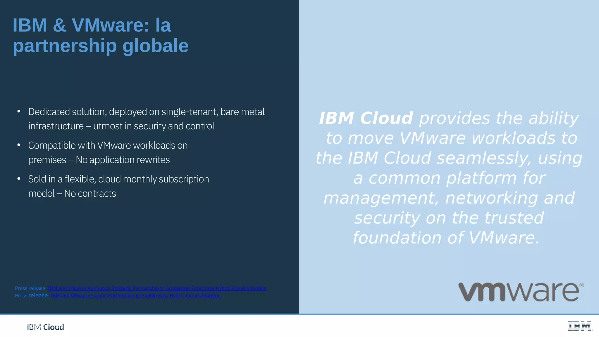 IBM CloudIBM Cloud
IBM & VMware: la
partnership globale
IBM Cloud provides the ability
to move VMware workloads to
the IBM Cloud seamlessly, using
a common platform for
management, networking and
security on the trusted
foundation of VMware.
Press release: IBM and VMware Announce Strategic Partnership to Accelerate Enterprise Hybrid Cloud Adoption
Press release: IBM and VMware Expand Partnership to Enable Easy Hybrid Cloud Adoption
• Dedicated solution, deployed on single-tenant, bare metal
infrastructure – utmost in security and control
• Compatible with VMware workloads on
premises – No application rewrites
• Sold in a flexible, cloud monthly subscription
model – No contracts
IBM Cloud/ © 2018 IBM Corporation
 