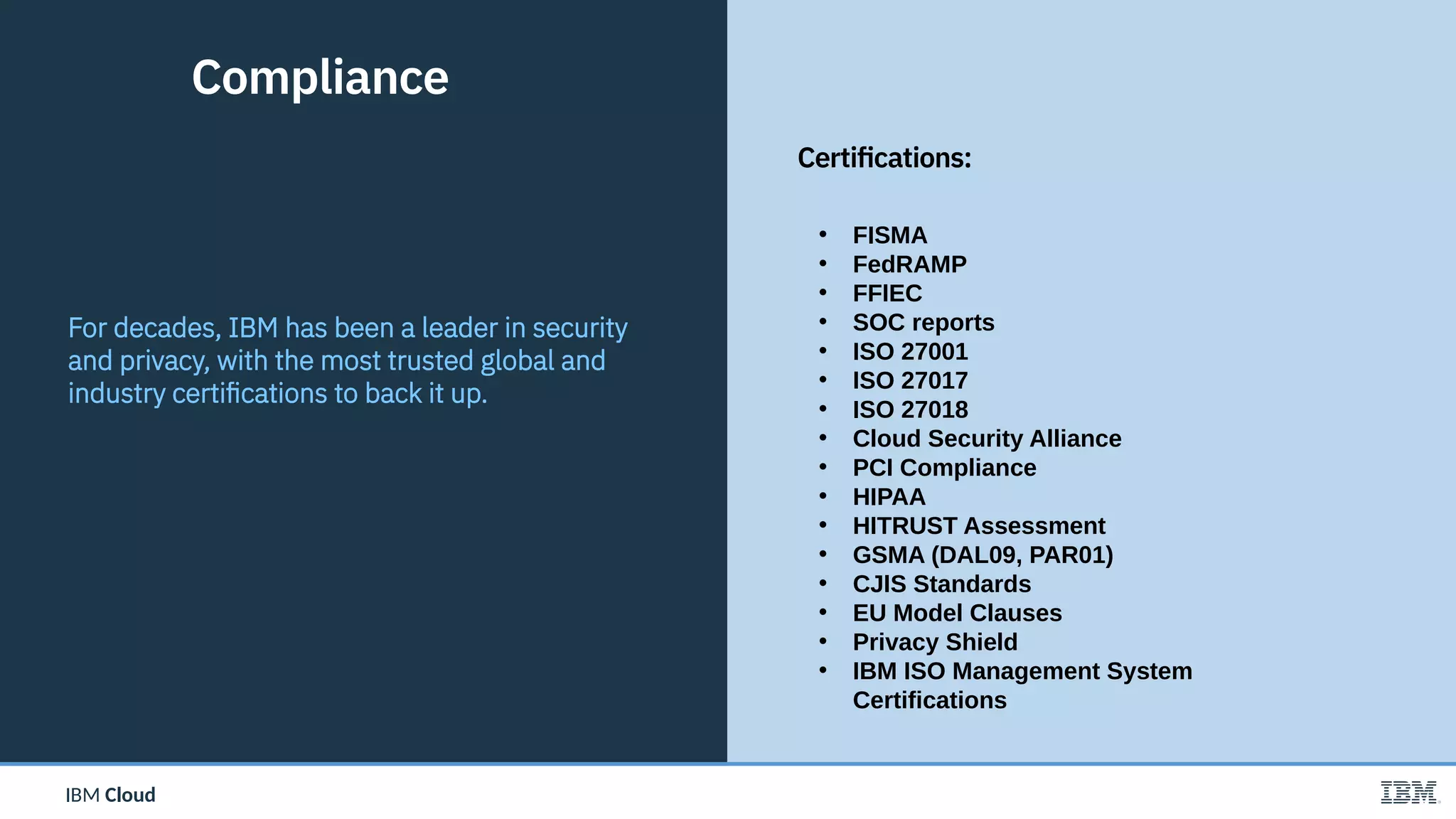 IBM CloudIBM Cloud
• FISMA
• FedRAMP
• FFIEC
• SOC reports
• ISO 27001
• ISO 27017
• ISO 27018
• Cloud Security Alliance
• PCI Compliance
• HIPAA
• HITRUST Assessment
• GSMA (DAL09, PAR01)
• CJIS Standards
• EU Model Clauses
• Privacy Shield
• IBM ISO Management System
Certifications
17
For decades, IBM has been a leader in security
and privacy, with the most trusted global and
industry certifications to back it up.
Compliance
Certifications:
 