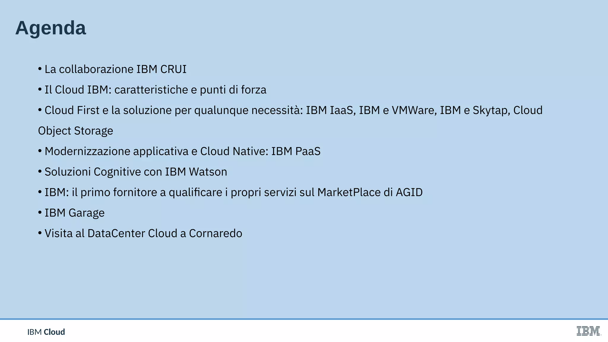 IBM CloudIBM Cloud
Agenda
• La collaborazione IBM CRUI
• Il Cloud IBM: caratteristiche e punti di forza
• Cloud First e la soluzione per qualunque necessità: IBM IaaS, IBM e VMWare, IBM e Skytap, Cloud
Object Storage
• Modernizzazione applicativa e Cloud Native: IBM PaaS
• Soluzioni Cognitive con IBM Watson
• IBM: il primo fornitore a qualificare i propri servizi sul MarketPlace di AGID
• IBM Garage
• Visita al DataCenter Cloud a Cornaredo
 