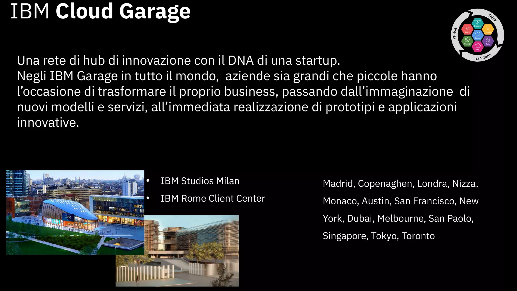 IBM Cloud Garage
Una rete di hub di innovazione con il DNA di una startup.
Negli IBM Garage in tutto il mondo, aziende sia grandi che piccole hanno
l’occasione di trasformare il proprio business, passando dall’immaginazione di
nuovi modelli e servizi, all’immediata realizzazione di prototipi e applicazioni
innovative.
• IBM Studios Milan
• IBM Rome Client Center
Madrid, Copenaghen, Londra, Nizza,
Monaco, Austin, San Francisco, New
York, Dubai, Melbourne, San Paolo,
Singapore, Tokyo, Toronto
 