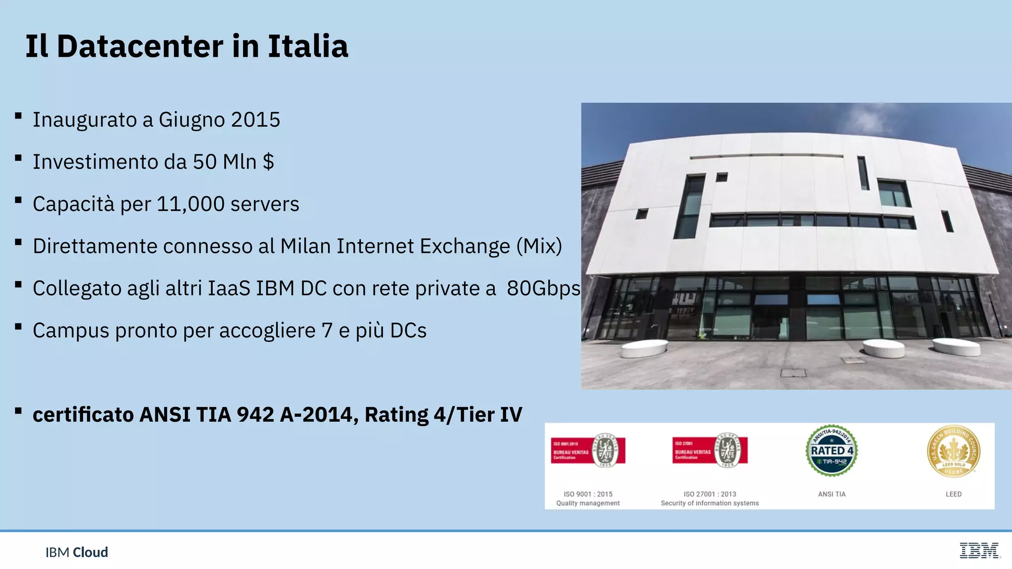 IBM CloudIBM Cloud
 Inaugurato a Giugno 2015
 Investimento da 50 Mln $
 Capacità per 11,000 servers
 Direttamente connesso al Milan Internet Exchange (Mix)
 Collegato agli altri IaaS IBM DC con rete private a  80Gbps
 Campus pronto per accogliere 7 e più DCs
 certificato ANSI TIA 942 A-2014, Rating 4/Tier IV
Il Datacenter in Italia
 