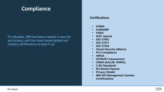 IBM CloudIBM Cloud
• FISMA
• FedRAMP
• FFIEC
• SOC reports
• ISO 27001
• ISO 27017
• ISO 27018
• Cloud Security Alliance
• PCI Compliance
• HIPAA
• HITRUST Assessment
• GSMA (DAL09, PAR01)
• CJIS Standards
• EU Model Clauses
• Privacy Shield
• IBM ISO Management System
Certifications
17
For decades, IBM has been a leader in security
and privacy, with the most trusted global and
industry certifications to back it up.
Compliance
Certifications:
 