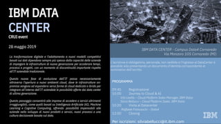 IBM DATA CENTER - Campus Data4 Cornaredo
Via Monzoro 105 Cornaredo (MI)
PROGRAMMA
09:45 Registrazione
10:00 Journey to Cloud & AI
Vito Leotta – Cloud Platform Sales Manager, IBM Italia
Silvia Bellucci – Cloud Platform Sales, IBM Italia
10:20 Visita al Datacenter
Raffaele Franceschi – Data4
12:00 Closing
Per iscrizioni: silviabellucci@it.ibm.com
L’iscrizione è obbligatoria, personale, non cedibile e l’ingresso al DataCenter è
possibile solo presentando un documento d’identità corrispondente al
nominativo dell’iscritto.
La trasformazione digitale e l’adattamento a nuovi modelli competitivi
basati sui dati dipendono sempre più spesso dalla capacità delle aziende
di impiegare le infrastrutture di nuova generazione per accelerare tempi,
processi e progetti, con un momento di discontinuità importante rispetto
all’IT aziendale tradizionale.
Questa nuova fase di evoluzione dell’IT passa necessariamente
attraverso l’apertura a nuovi ambienti cloud, dove le infrastrutture on-
premise vengono ad espandersi verso forme di cloud dedicato e ibrido per
integrare all’interno dell’IT aziendale le possibilità offerte dai data center
di ultima generazione.
Questo passaggio consentirà alle imprese di accedere a servizi altrimenti
irraggiungibili, come quelli basati su Intelligenza Artificiale (AI), Machine
Learning e Cognitive Computing, offrendo  possibilità impensabili alle
aziende nello sviluppo di nuovi prodotti e servizi, nuovi processi e una
cultura decisionale basata sul dato.
IBM DATA
CENTER
CRUI event
28 maggio 2019
 