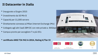 IBM CloudIBM Cloud
 Inaugurato a Giugno 2015
 Investimento da 50 Mln $
 Capacità per 11,000 servers
 Direttamente connesso al Milan Internet Exchange (Mix)
 Collegato agli altri IaaS IBM DC con rete private a  80Gbps
 Campus pronto per accogliere 7 e più DCs
 certificato ANSI TIA 942 A-2014, Rating 4/Tier IV
Il Datacenter in Italia
 