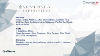 Destinos
África e Índico, Antártica, Ártico e Groenlândia, Austrália e Nova
Zelândia, Costa Oeste Americana, Galápagos, Pacífico Sul, Rússia,
América do Sul
Frota
4 Expeditions Ships
Silver Galápagos, Silver Discoverer, Silver Explorer, Silver Cloud
(100 a 254 passageiros)
Inclusões
Refeições, bebidas e excursões nos roteiros expedition, parka em
alguns destinos
 