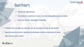 Qualitours
✓ Equipe de especialistas
✓ Consultoria na escolha do navio e cia mais adequados para seu cliente
✓ Apoio em vendas, operação e marketing
✓ Portfólio mais completo do mercado com as principais marcas de alto padrão
✓ Suporte para pós venda e reservas de atividades a bordo e excursões em terra,
além de pré e pós cruzeiro
 