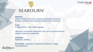 Destinos
Alasca e British Columbia, Antártica e Patagônia, Norte da
Europa, Austrália, Nova Zelândia e Pacifico Sul, Amazônia
Frota
5 Mega Yachts - 450 a 600 hóspedes
Ultra-luxo! Companhia sofisticada e faz com os mesmos barcos
destinos clássicos e expedição
Inclusões
Refeições, bebidas.
Excursões – clássicas e Ventures by Seabourn. Pagas
separadamente
 