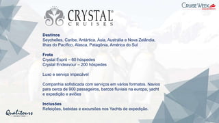 Destinos
Seychelles, Caribe, Antártica, Ásia, Austrália e Nova Zelândia,
Ilhas do Pacífico, Alasca, Patagônia, América do Sul
Frota
Crystal Esprit – 60 hóspedes
Crystal Endeavour – 200 hóspedes
Luxo e serviço impecável
Companhia sofisticada com serviços em vários formatos. Navios
para cerca de 900 passageiros, barcos fluviais na europa, yacht
e expedição e aviões
Inclusões
Refeições, bebidas e excursões nos Yachts de expedição.
 
