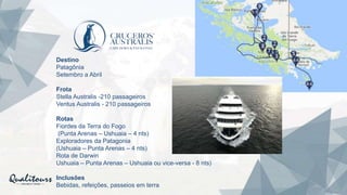 Destino
Patagônia
Setembro a Abril
Frota
Stella Australis -210 passageiros
Ventus Australis - 210 passageiros
Rotas
Fiordes da Terra do Fogo
(Punta Arenas – Ushuaia – 4 nts)
Exploradores da Patagonia
(Ushuaia – Punta Arenas – 4 nts)
Rota de Darwin
Ushuaia – Punta Arenas – Ushuaia ou vice-versa - 8 nts)
Inclusões
Bebidas, refeições, passeios em terra
 