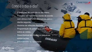 Comoé o dia-a-dia?
o Expedições de meio dia ou dia inteiro.
o Passeios são definidos a bordo de acordo
com clima e melhores alternativas para o
dia/dia seguinte.
o Horários de refeições flexíveis.
o Programação de palestras e informações
sobre as visitas.
o Desembarque em Zodiacs e pequenas
embarcações.
o Informalidade na vestimenta
 