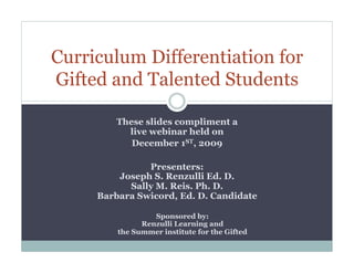 Curriculum Differentiation for
Gifted and Talented Students

         These slides compliment a
           live webinar held on
            December 1ST, 2009

               Presenters:
         Joseph S. Renzulli Ed. D.
           Sally M. Reis. Ph. D.
     Barbara Swicord, Ed. D. Candidate

                  Sponsored by:
               Renzulli Learning and
         the Summer institute for the Gifted
 