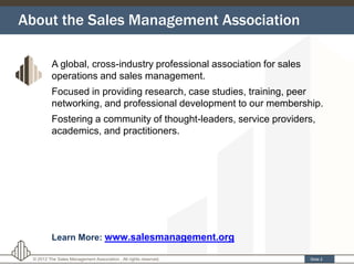 About the Sales Management Association

          A global, cross-industry professional association for sales
          operations and sales management.
          Focused in providing research, case studies, training, peer
          networking, and professional development to our membership.
          Fostering a community of thought-leaders, service providers,
          academics, and practitioners.




          Learn More: www.salesmanagement.org

 © 2012 The Sales Management Association . All rights reserved.         Slide 2
 