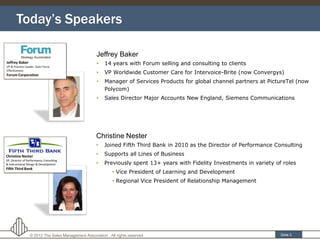 Today’s Speakers

                                     Jeffrey Baker
                                     •    14 years with Forum selling and consulting to clients
                                     •    VP Worldwide Customer Care for Intervoice-Brite (now Convergys)
                                     •    Manager of Services Products for global channel partners at PictureTel (now
                                          Polycom)
                                     •    Sales Director Major Accounts New England, Siemens Communications




                                     Christine Nester
                                     •    Joined Fifth Third Bank in 2010 as the Director of Performance Consulting
                                     •    Supports all Lines of Business
                                     •    Previously spent 13+ years with Fidelity Investments in variety of roles
                                              • Vice President of Learning and Development
                                              • Regional Vice President of Relationship Management




                                                            3
  © 2012 The Sales Management Association . All rights reserved                                             Slide 3
 