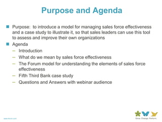 Purpose and Agenda
   Purpose: to introduce a model for managing sales force effectiveness
    and a case study to illustrate it, so that sales leaders can use this tool
    to assess and improve their own organizations
   Agenda
    – Introduction
    – What do we mean by sales force effectiveness
    – The Forum model for understanding the elements of sales force
        effectiveness
    – Fifth Third Bank case study
    – Questions and Answers with webinar audience




www.forum.com
 