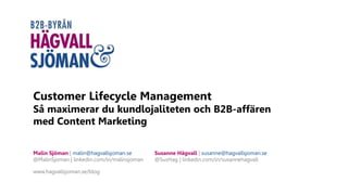 Customer Lifecycle Management
Så maximerar du kundlojaliteten och B2B-affären
med Content Marketing
Malin Sjöman | malin@hagvallsjoman.se
@MalinSjoman | linkedin.com/in/malinsjoman
www.hagvallsjoman.se/blog
Susanne Hägvall | susanne@hagvallsjoman.se
@SusHag | linkedin.com/in/susannehagvall
 