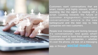 Customers want conversations that are
smart, instant, and highly relevant, without
sounding like the agent is reading off a
script. Looking towards the future of
customer engagement, intelligent
conversational service is the new
battleground and the best way to help
companies win new customers.
People love messaging and texting because
it’s conversational. And guess what?
Customers want to have these same, simple
conversations with companies — whether
it’s over the phone, via text, on a messaging
app, or through social media.
 