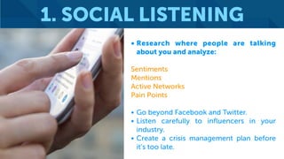 1. SOCIAL LISTENING
• Research where people are talking
about you and analyze:
Sentiments
Mentions
Active Networks
Pain Points
• Go beyond Facebook and Twitter.
• Listen carefully to influencers in your
industry.
• Create a crisis management plan before
it’s too late.
 