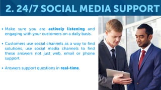 2. 24/7 SOCIAL MEDIA SUPPORT
• Make sure you are actively listening and
engaging with your customers on a daily basis.
• Customers use social channels as a way to find
solutions, use social media channels to find
these answers not just web, email or phone
support.
• Answers support questions in real-time.
 