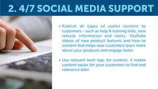 • Publish all types of useful content to
customers - such as help & training links, new
release information and notes, YouTube
videos of new product features and how-to
content that helps new customers learn more
about your products and engage faster.
• Use relevant hash tags for content, it makes
content easier for your customers to find and
reference later.
2. 4/7 SOCIAL MEDIA SUPPORT
 