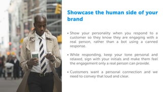 Showcase the human side of your
brand
• Show your personality when you respond to a
customer so they know they are engaging with a
real person, rather than a bot using a canned
response.
• While responding, keep your tone personal and
relaxed, sign with your initials and make them feel
the engagement only a real person can provide.
• Customers want a personal connection and we
need to convey that loud and clear.
 
