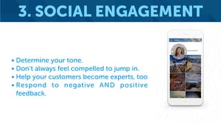 3. SOCIAL ENGAGEMENT
• Determine your tone.
• Don’t always feel compelled to jump in.
• Help your customers become experts, too
• Respond to negative AND positive
feedback.
 