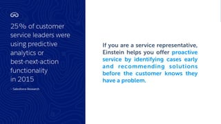 If you are a service representative,
Einstein helps you offer proactive
service by identifying cases early
and recommending solutions
before the customer knows they
have a problem.
 