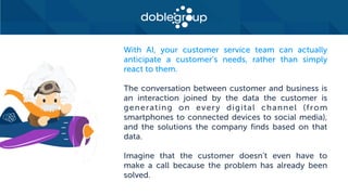 With AI, your customer service team can actually
anticipate a customer’s needs, rather than simply
react to them.
The conversation between customer and business is
an interaction joined by the data the customer is
generating on every digital channel (from
smartphones to connected devices to social media),
and the solutions the company finds based on that
data.
Imagine that the customer doesn’t even have to
make a call because the problem has already been
solved.
 