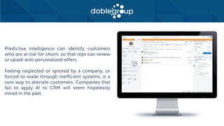 Predictive intelligence can identify customers
who are at risk for churn, so that reps can renew
or upsell with personalized offers.
Feeling neglected or ignored by a company, or
forced to wade through inefficient systems, is a
sure way to alienate customers. Companies that
fail to apply AI to CRM will seem hopelessly
mired in the past.
 