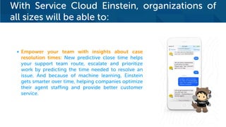 With Service Cloud Einstein, organizations of
all sizes will be able to:
• Empower your team with insights about case
resolution times: New predictive close time helps
your support team route, escalate and prioritize
work by predicting the time needed to resolve an
issue. And because of machine learning, Einstein
gets smarter over time, helping companies optimize
their agent staffing and provide better customer
service.
 