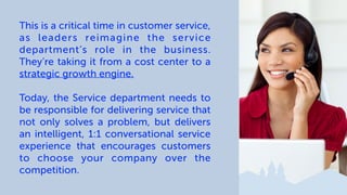 This is a critical time in customer service,
as leaders reimagine the service
department’s role in the business.
They’re taking it from a cost center to a
strategic growth engine.
Today, the Service department needs to
be responsible for delivering service that
not only solves a problem, but delivers
an intelligent, 1:1 conversational service
experience that encourages customers
to choose your company over the
competition.
 