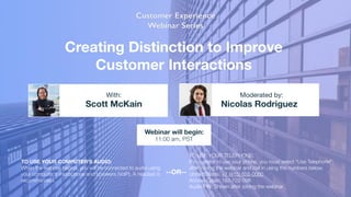 Creating Distinction to Improve
Customer Interactions
Scott McKain Nicolas Rodriguez
With: Moderated by:
TO USE YOUR COMPUTER'S AUDIO:
When the webinar begins, you will be connected to audio using
your computer's microphone and speakers (VoIP). A headset is
recommended.
Webinar will begin:
11:00 am, PST
TO USE YOUR TELEPHONE:
If you prefer to use your phone, you must select "Use Telephone"
after joining the webinar and call in using the numbers below.
United States: +1 (415) 655-0060 
Access Code: 162-722-096 
Audio PIN: Shown after joining the webinar
--OR--
 