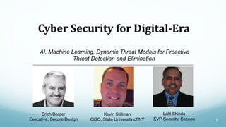 1
Cyber Security for Digital-Era
AI, Machine Learning, Dynamic Threat Models for Proactive
Threat Detection and Elimination
Erich Berger
Executive, Secure Design
Kevin Stillman
CISO, State University of NY
Lalit Shinde
EVP Security, Seceon
 