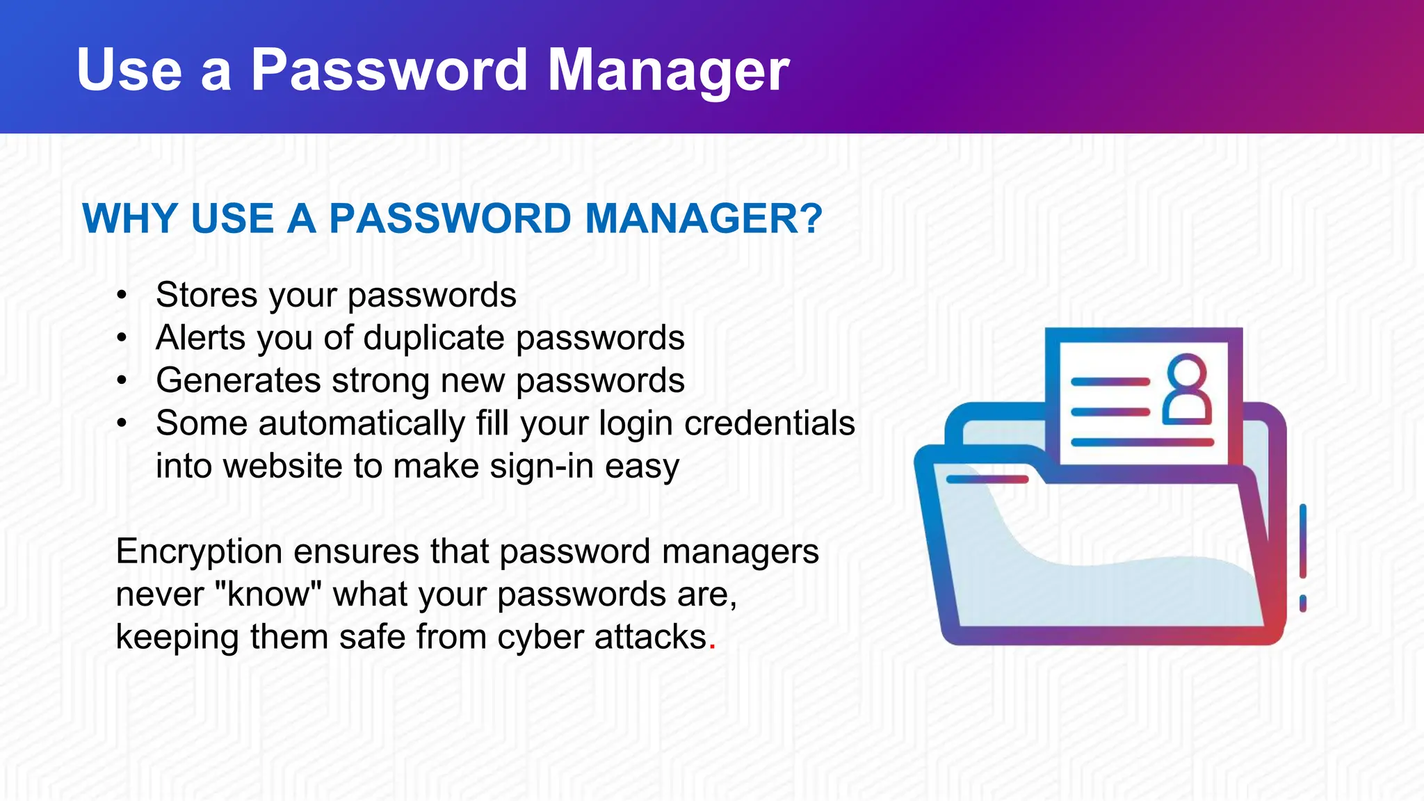 Use a Password Manager
WHY USE A PASSWORD MANAGER?
• Stores your passwords
• Alerts you of duplicate passwords
• Generates strong new passwords
• Some automatically fill your login credentials
into website to make sign-in easy
Encryption ensures that password managers
never "know" what your passwords are,
keeping them safe from cyber attacks.
 