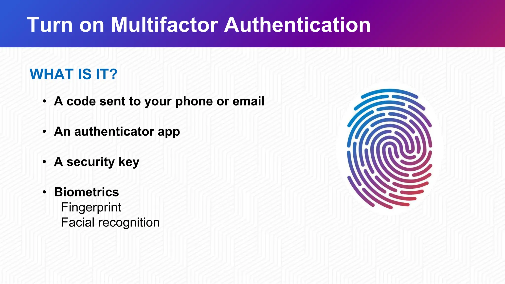 Turn on Multifactor Authentication
WHAT IS IT?
• A code sent to your phone or email
• An authenticator app
• A security key
• Biometrics
Fingerprint
Facial recognition
 