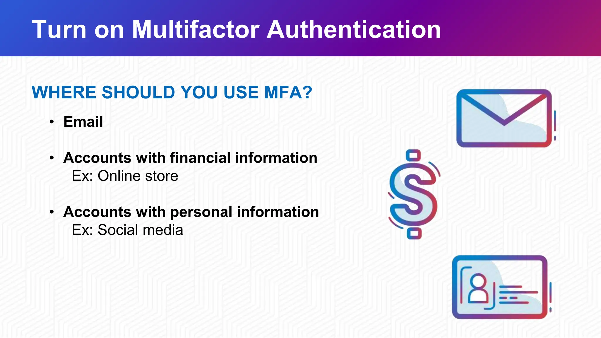 Turn on Multifactor Authentication
WHERE SHOULD YOU USE MFA?
• Email
• Accounts with financial information
Ex: Online store
• Accounts with personal information
Ex: Social media
 