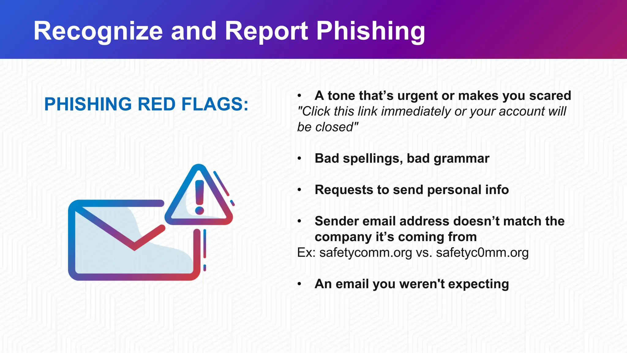 Recognize and Report Phishing
PHISHING RED FLAGS:
• A tone that’s urgent or makes you scared
"Click this link immediately or your account will
be closed"
• Bad spellings, bad grammar
• Requests to send personal info
• Sender email address doesn’t match the
company it’s coming from
Ex: safetycomm.org vs. safetyc0mm.org
• An email you weren't expecting
 