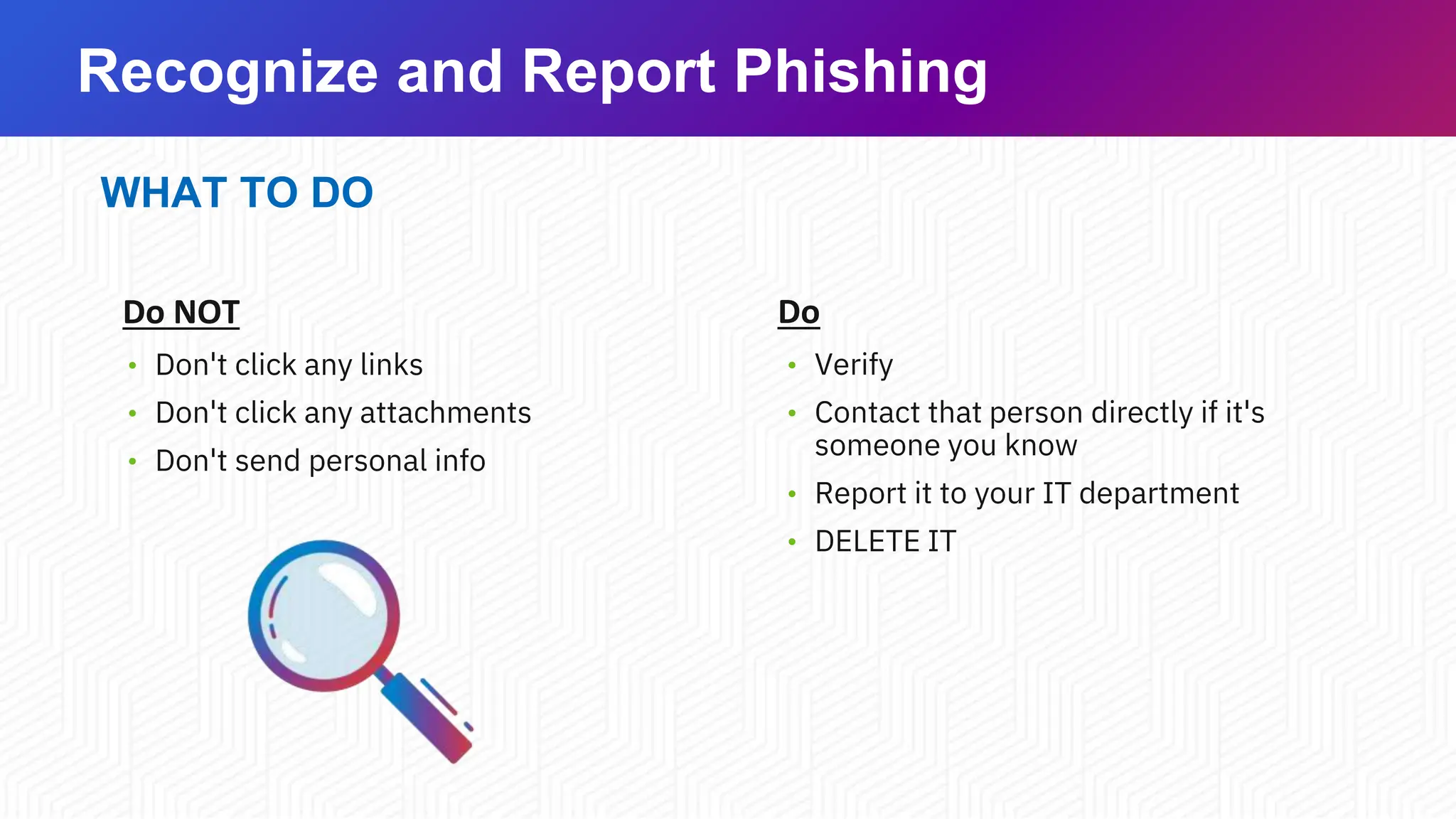 Recognize and Report Phishing
WHAT TO DO
Do NOT
• Don't click any links
• Don't click any attachments
• Don't send personal info
Do
• Verify
• Contact that person directly if it's
someone you know
• Report it to your IT department
• DELETE IT
 
