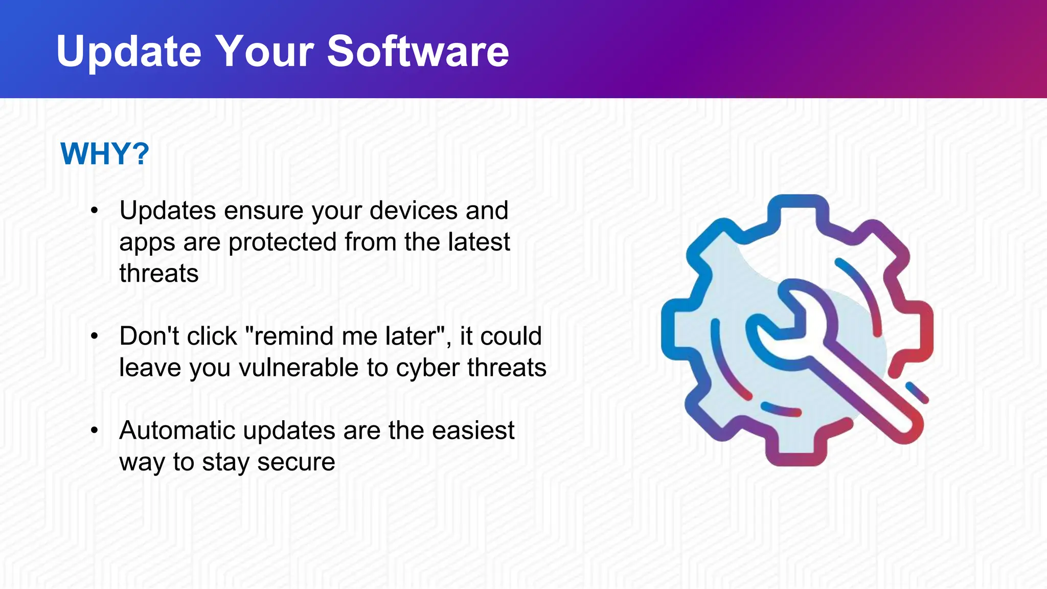 Update Your Software
WHY?
• Updates ensure your devices and
apps are protected from the latest
threats
• Don't click "remind me later", it could
leave you vulnerable to cyber threats
• Automatic updates are the easiest
way to stay secure
 
