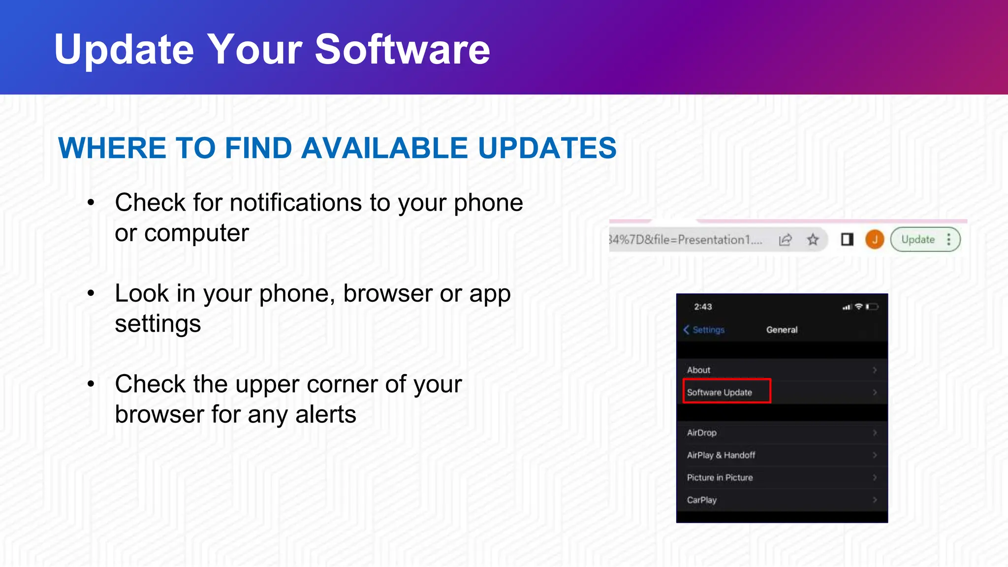 Update Your Software
WHERE TO FIND AVAILABLE UPDATES
• Check for notifications to your phone
or computer
• Look in your phone, browser or app
settings
• Check the upper corner of your
browser for any alerts
 