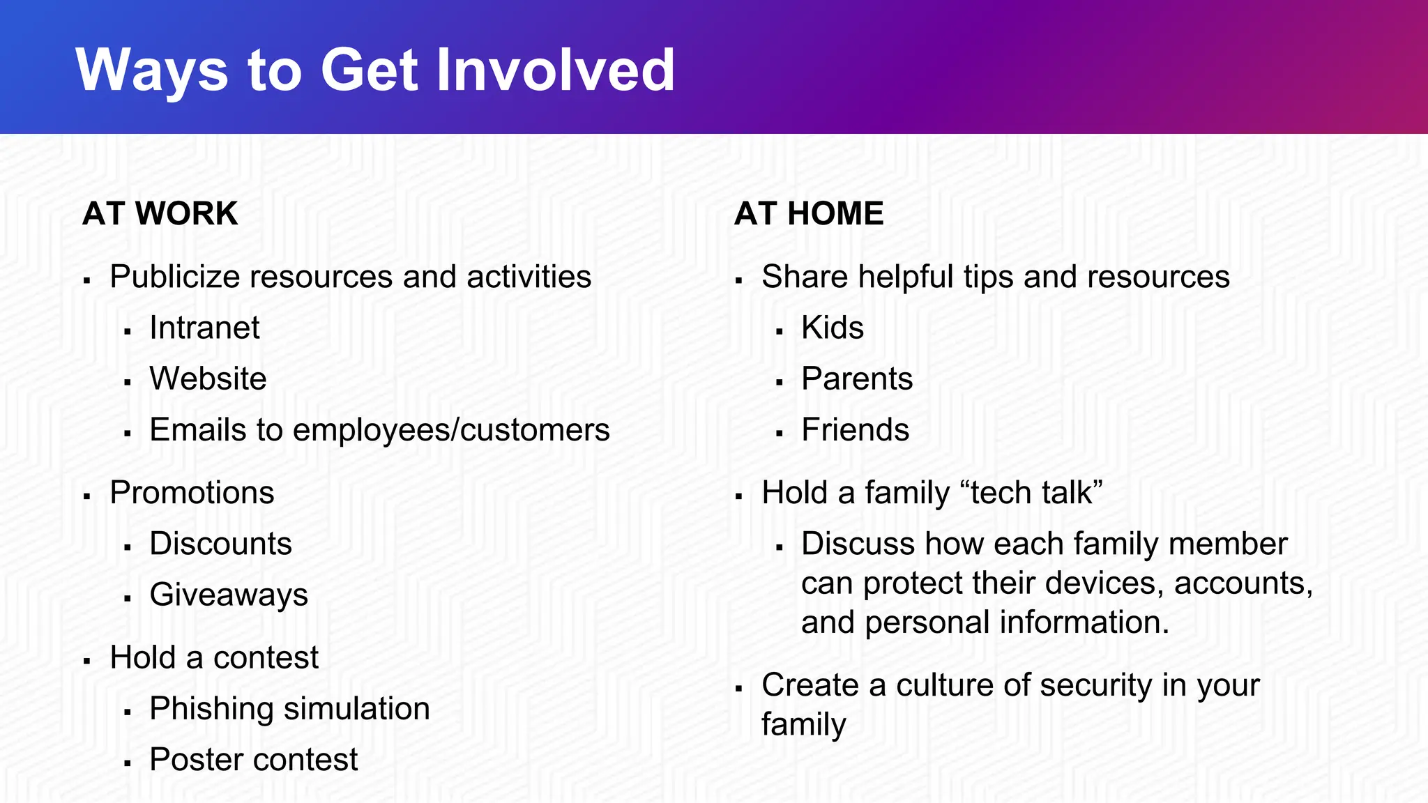 Ways to Get Involved
AT WORK
▪ Publicize resources and activities
▪ Intranet
▪ Website
▪ Emails to employees/customers
▪ Promotions
▪ Discounts
▪ Giveaways
▪ Hold a contest
▪ Phishing simulation
▪ Poster contest
AT HOME
▪ Share helpful tips and resources
▪ Kids
▪ Parents
▪ Friends
▪ Hold a family “tech talk”
▪ Discuss how each family member
can protect their devices, accounts,
and personal information.
▪ Create a culture of security in your
family
 