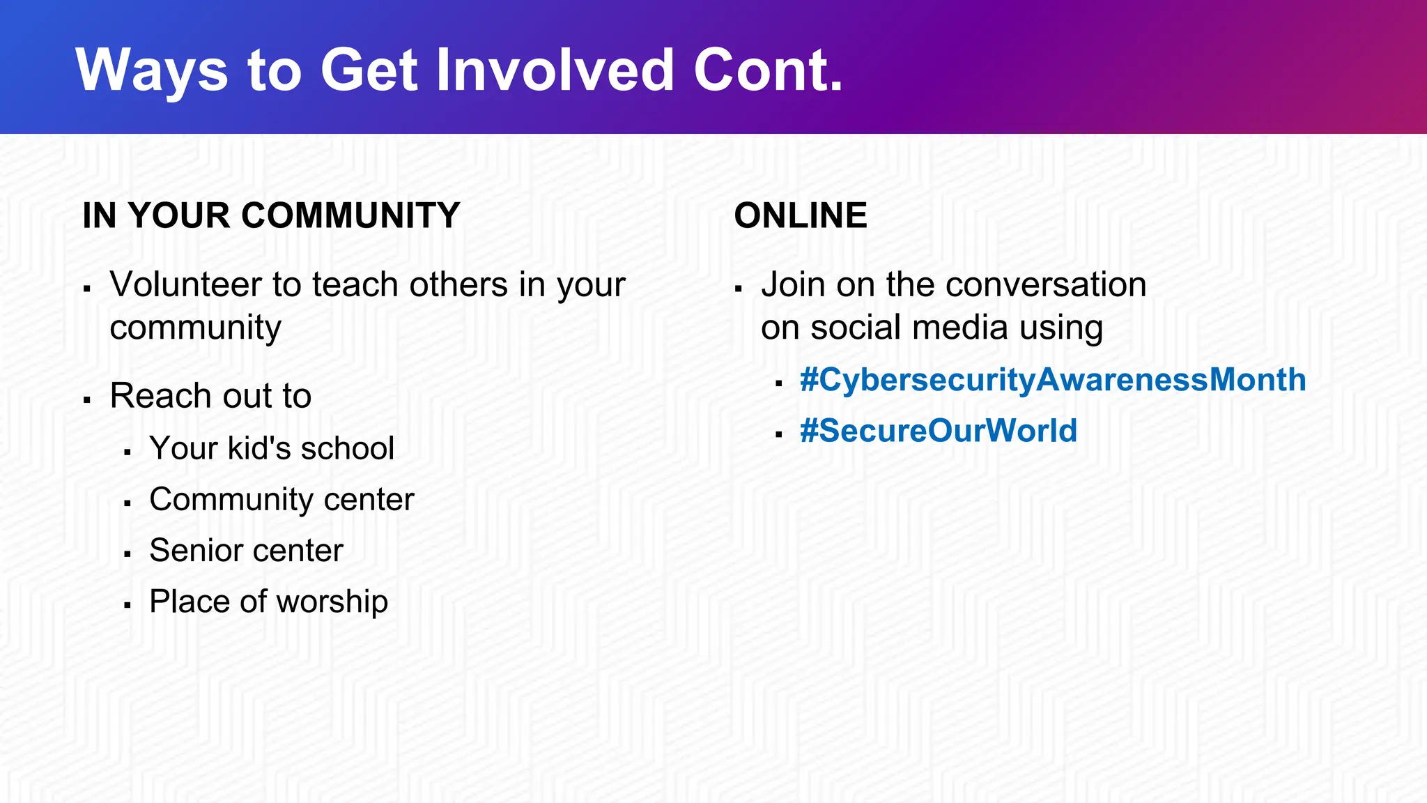 Ways to Get Involved Cont.
IN YOUR COMMUNITY
▪ Volunteer to teach others in your
community
▪ Reach out to
▪ Your kid's school
▪ Community center
▪ Senior center
▪ Place of worship
ONLINE
▪ Join on the conversation
on social media using
▪ #CybersecurityAwarenessMonth
▪ #SecureOurWorld
 