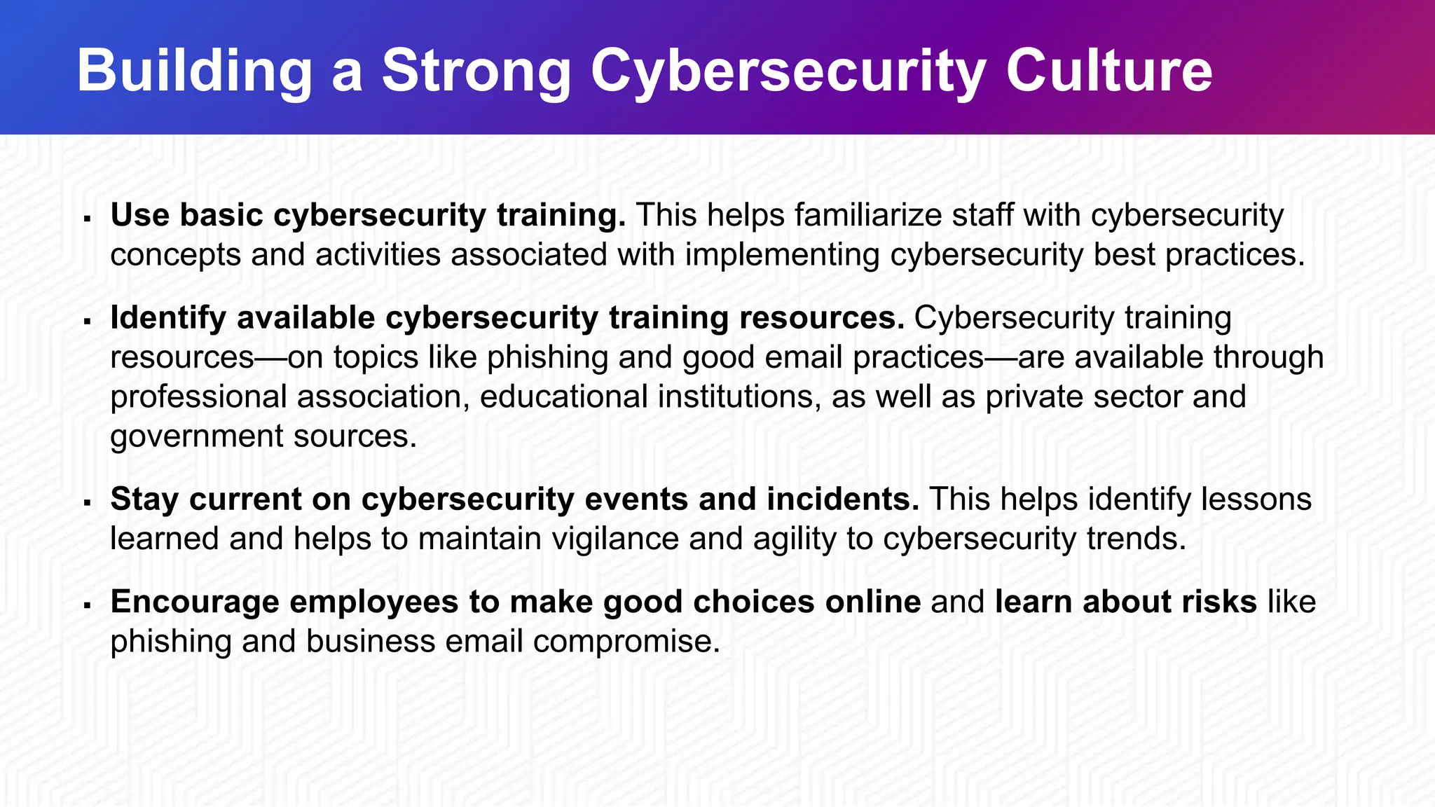 Building a Strong Cybersecurity Culture
▪ Use basic cybersecurity training. This helps familiarize staff with cybersecurity
concepts and activities associated with implementing cybersecurity best practices.
▪ Identify available cybersecurity training resources. Cybersecurity training
resources—on topics like phishing and good email practices—are available through
professional association, educational institutions, as well as private sector and
government sources.
▪ Stay current on cybersecurity events and incidents. This helps identify lessons
learned and helps to maintain vigilance and agility to cybersecurity trends.
▪ Encourage employees to make good choices online and learn about risks like
phishing and business email compromise.
 